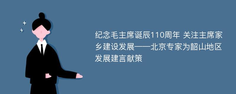 纪念毛主席诞辰110周年 关注主席家乡建设发展——北京专家为韶山地区发展建言献策